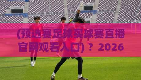 (预选赛足球买球赛直播官网观看入口) ？2026年最新观赛通道与避坑指南