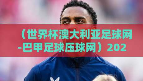 (世界杯澳大利亚足球网-巴甲足球压球网)2026年的冷门趋势与实战技巧