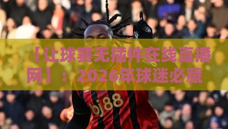 【让球赛无插件在线直播网】：2026年球迷必藏的五大观赛神站，告别卡顿与广告轰炸