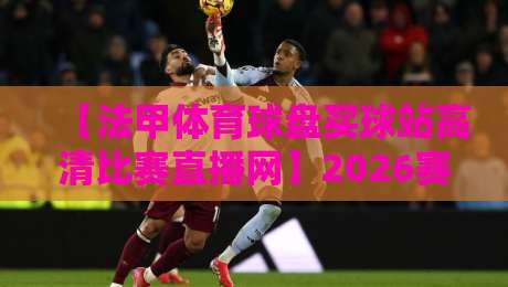 【法甲体育球盘买球站高清比赛直播网】2026赛季,如何找到靠谱的观赛渠道? 【法甲体育球盘买球站高清比赛直播网】2026赛季,如何找到靠谱的观赛渠道?