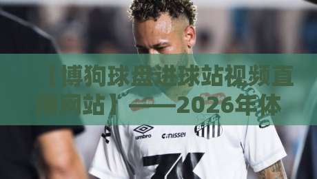【博狗球盘进球站视频直播网站】——2026年体育迷必备的观赛新选择？博狗球盘进球站视频直播网站