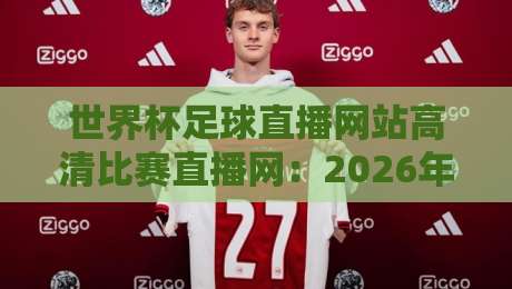 世界杯足球直播网站高清比赛直播网：2026年看球新姿势，这3个平台让你秒变懂球帝