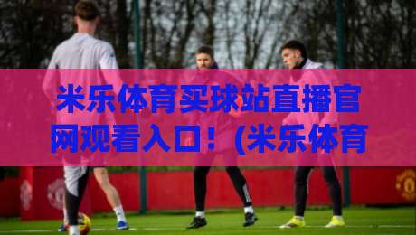 米乐体育买球站直播官网观看入口！(米乐体育买球站) 2026年最新入口与使用指南