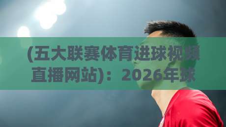 (五大联赛体育进球视频直播网站)：2026年球迷看球，这四个平台让你不错过任何一粒进球