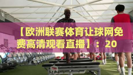 【欧洲联赛体育让球网免费高清观看直播】：2026年最新免费高清观赛指南，这些平台你试过吗？