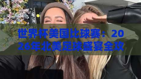 世界杯美国比球赛：2026年北美足球盛宴全攻略（世界杯美国比球赛）