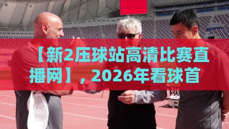 【新2压球站高清比赛直播网】, 2026年看球首选平台深度评测与实用指南 【新2压球站高清比赛直播网】, 2026年看球首选平台深度评测与实用指南