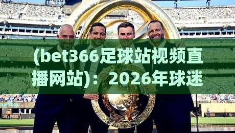 (bet366足球站视频直播网站):2026年球迷必看的五大升级亮点 (bet366足球站视频直播网站):2026年球迷必看的五大升级亮点