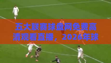 五大联赛球盘网免费高清观看直播,2026年球迷必备的观赛利器! 五大联赛球盘网免费高清观看直播,2026年球迷必备的观赛利器!