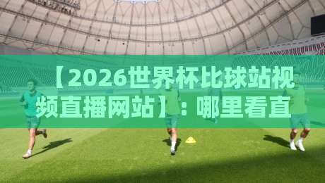 【2026世界杯比球站视频直播网站】: 哪里看直播最稳？实测推荐与避坑指南