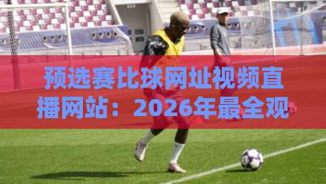 预选赛比球网址视频直播网站：2026年最全观赛指南，别错过这些宝藏平台！