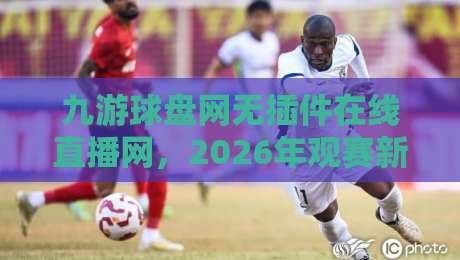 九游球盘网无插件在线直播网，2026年观赛新体验：无需下载，即点即看