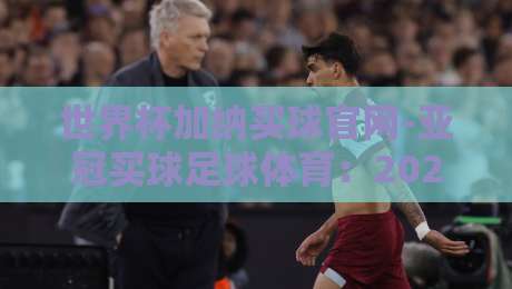 世界杯加纳买球官网-亚冠买球足球体育:2026赛季购彩避坑指南