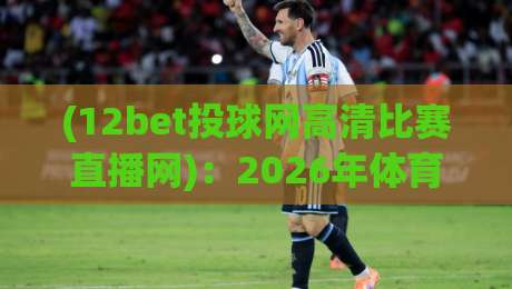 (12bet投球网高清比赛直播网)：2026年体育迷必看的高清直播新选择