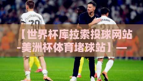 【世界杯库拉索投球网站-美洲杯体育堵球站】——2026年球迷必看的投注指南与避坑手册