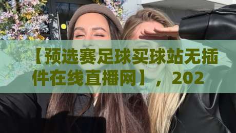 【预选赛足球买球站无插件在线直播网】，2026最新观赛体验与避坑指南
