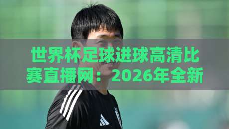世界杯足球进球高清比赛直播网：2026年全新观赛体验与隐藏玩法