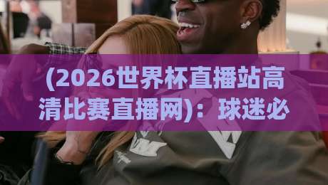(2026世界杯直播站高清比赛直播网)：球迷必收的观赛神器，错过一场都算亏