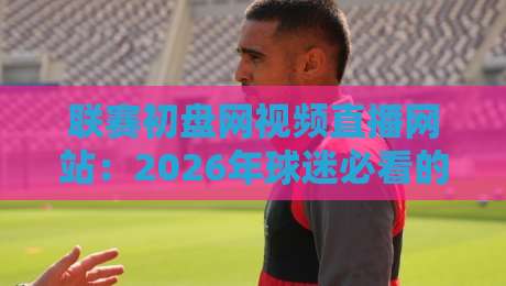 联赛初盘网视频直播网站:2026年球迷必看的新玩法与避坑指南 联赛初盘网视频直播网站:2026年球迷必看的新玩法与避坑指南