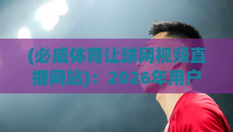 (必威体育让球网视频直播网站):2026年用户真实体验分享【必威体育让球网视频直播网站】 (必威体育让球网视频直播网站):2026年用户真实体验分享【必威体育让球网视频直播网站】