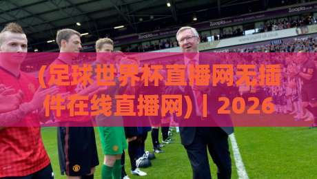 (足球世界杯直播网无插件在线直播网)｜2026年世界杯观赛新选择：这3个无插件直播网实测好用！