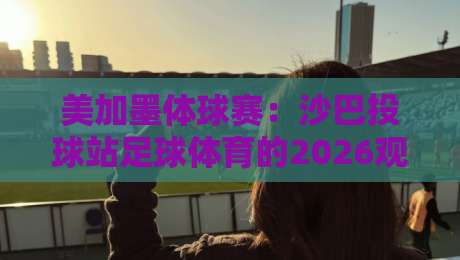 美加墨体球赛：沙巴投球站足球体育的2026观赛新玩法（关键词）
