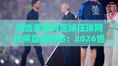 预选赛体育足球压球网视频直播网站：2026世界杯亚洲区预选赛观赛攻略【预选赛体育足球压球网视频直播网站】懒人必备
