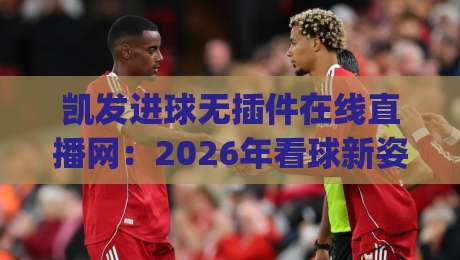 凯发进球无插件在线直播网:2026年看球新姿势,高清流畅不卡顿(凯发进球无插件在线直播网) 凯发进球无插件在线直播网:2026年看球新姿势,高清流畅不卡顿(凯发进球无插件在线直播网)
