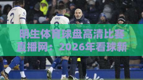 明生体育球盘高清比赛直播网：2026年看球新选择，你试过没？