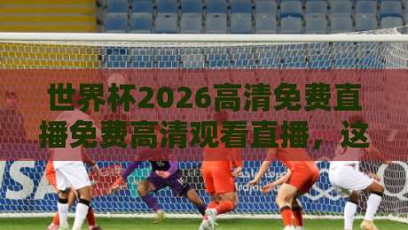 世界杯2026高清免费直播免费高清观看直播,这份指南请收好! 世界杯2026高清免费直播免费高清观看直播,这份指南请收好!