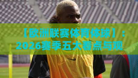 【欧洲联赛体育体球】:2026赛季五大看点与观赛指南