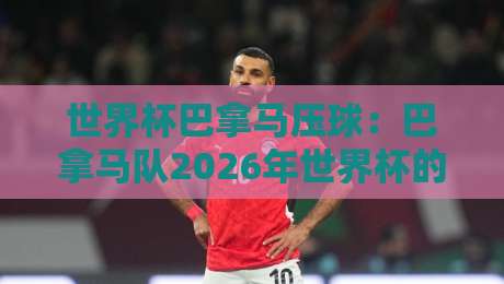 世界杯巴拿马压球:巴拿马队2026年世界杯的逆袭密码?