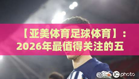 【亚美体育足球体育】:2026年最值得关注的五大趋势!