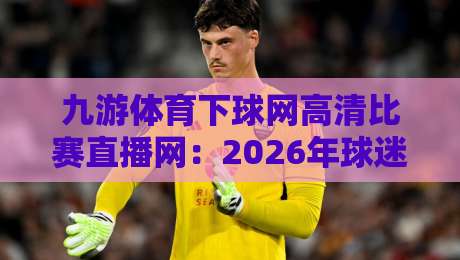九游体育下球网高清比赛直播网：2026年球迷必备的高清观赛神器