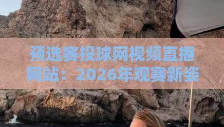 预选赛投球网视频直播网站：2026年观赛新姿势与隐藏技巧