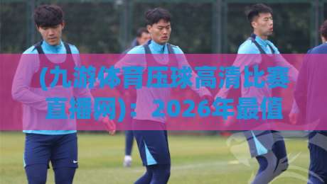 (九游体育压球高清比赛直播网):2026年最值得收藏的高清观赛攻略与真实体验分享 (九游体育压球高清比赛直播网):2026年最值得收藏的高清观赛攻略与真实体验分享