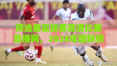 预选赛买球赛高清比赛直播网,2026年国际预选赛观赛全攻略:资深球迷力荐的五大高清无延迟直播平台! 预选赛买球赛高清比赛直播网,2026年国际预选赛观赛全攻略:资深球迷力荐的五大高清无延迟直播平台!