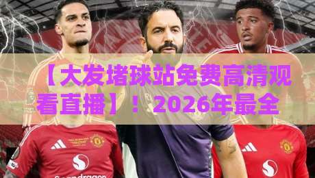 【大发堵球站免费高清观看直播】！2026年最全观赛指南与实测体验