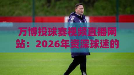 万博投球赛视频直播网站：2026年资深球迷的观赛避坑与高阶玩法
