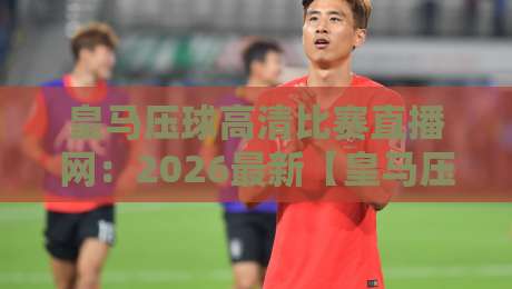 皇马压球高清比赛直播网：2026最新【皇马压球】观赛体验全解析