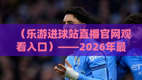 (乐游进球站直播官网观看入口)——2026年最新观赛指南与实用技巧 (乐游进球站直播官网观看入口)——2026年最新观赛指南与实用技巧
