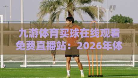九游体育买球在线观看免费直播站:2026年体育迷的沉浸式观赛新体验 九游体育买球在线观看免费直播站:2026年体育迷的沉浸式观赛新体验