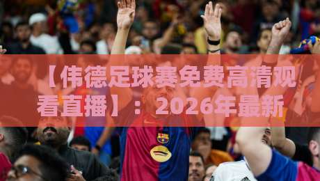 【伟德足球赛免费高清观看直播】：2026年最新观赛渠道与实战技巧大公开！