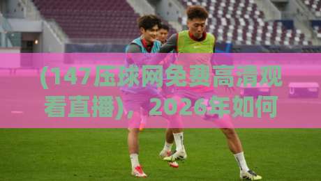 (147压球网免费高清观看直播),2026年如何找到最流畅的高清体育直播? (147压球网免费高清观看直播),2026年如何找到最流畅的高清体育直播?
