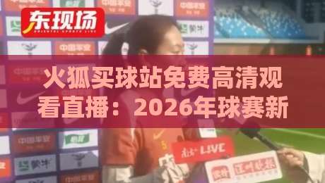 火狐买球站免费高清观看直播：2026年球赛新体验与避坑指南