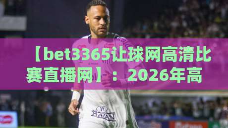 【bet3365让球网高清比赛直播网】：2026年高清观赛与让球玩法全攻略