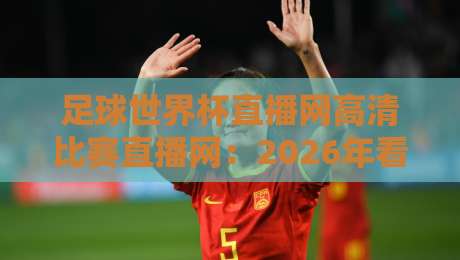 足球世界杯直播网高清比赛直播网：2026年看球首选平台实测报告