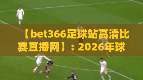 【bet366足球站高清比赛直播网】: 2026年球迷必备的观赛神器，你真的用对了吗？