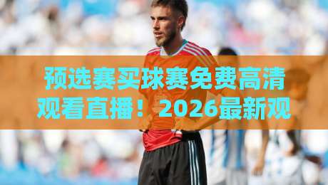 预选赛买球赛免费高清观看直播！2026最新观赛指南与避坑攻略