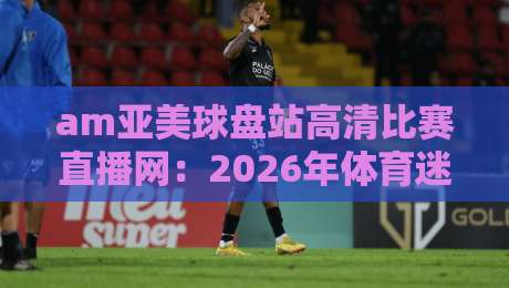 am亚美球盘站高清比赛直播网：2026年体育迷们都在用的直播平台有哪些亮点？